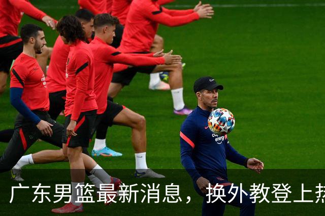 广东男篮最新消息，换外教登上热搜 胡明轩回应网暴 U21奖项大丰收